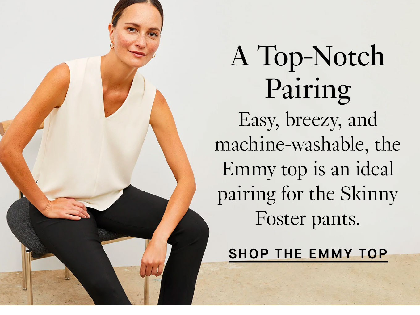 A Top-Notch Pairing. Easy, breezy, and machine-washable, the Emmy top is an ideal pairing for the Skinny Foster pants. Shop the Emmy Top.