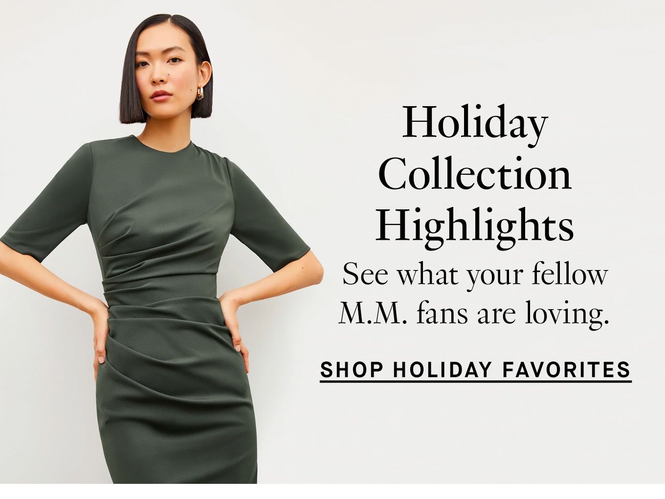 Holiday Collection Highlights. See what your fellow M.M. fans are loving. Shop Holiday Favorites.