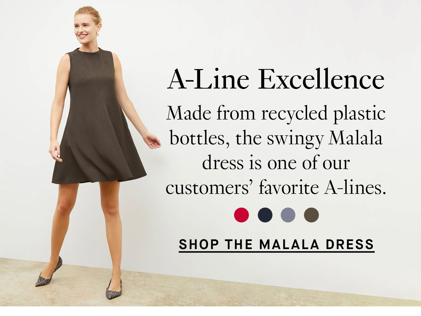 A-Line Excellence. Made from recycled plastic bottles, the swingy Malala dress is one of our customers’ favorite A-lines. Shop the Malala Dress.