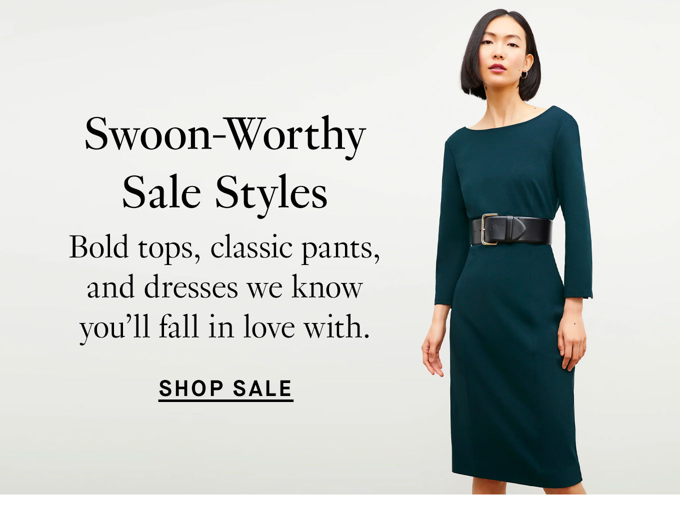 Swoon-Worthy Sale Styles: Bold tops, classic pants, and dresses we know you'll fall in love with. Shop Sale.