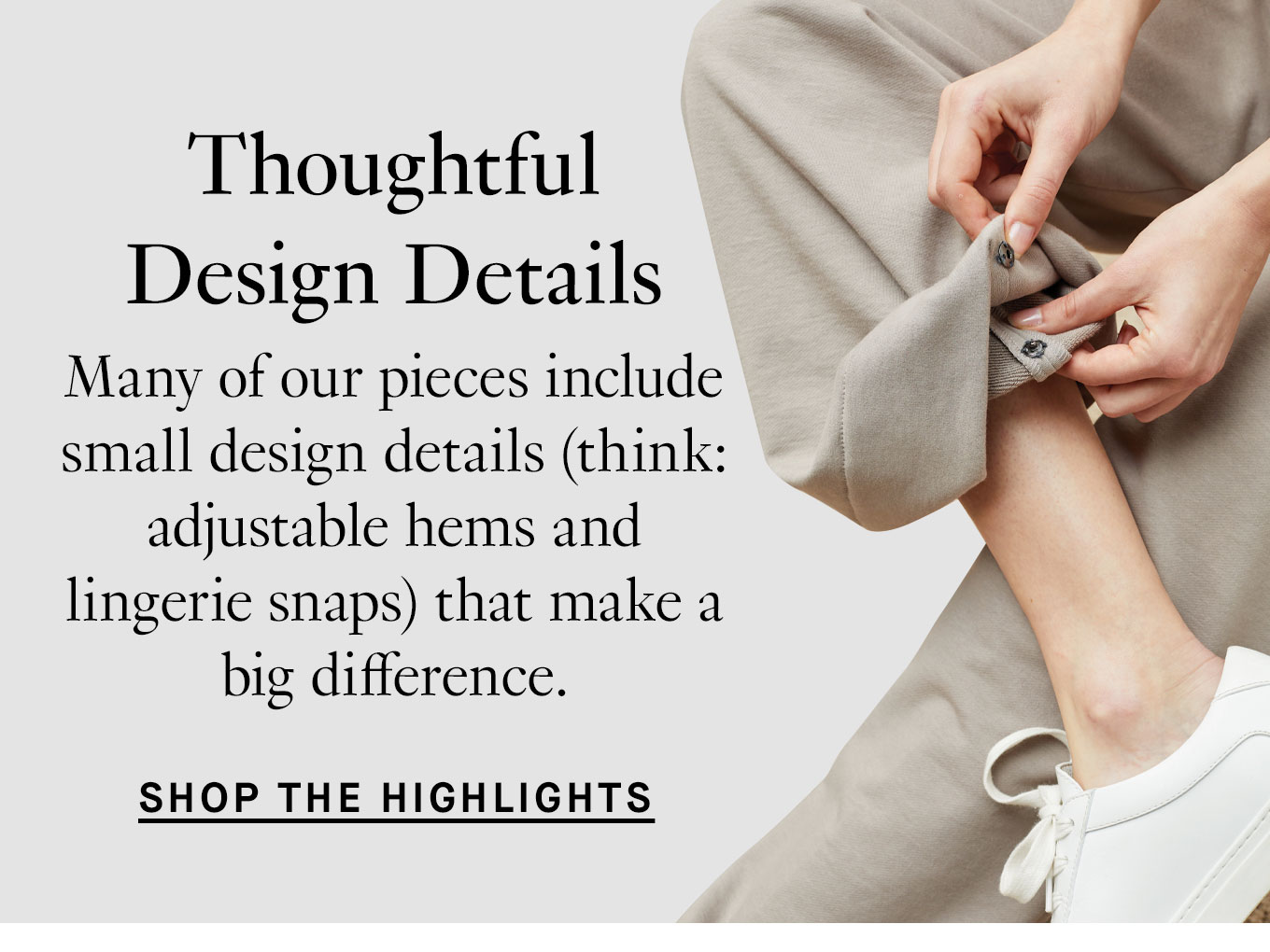 Thoughtful Design Details. Many of our pieces include small design details (think: adjustable hems and lingerie snaps) that make a big difference. Shop the Highlights.