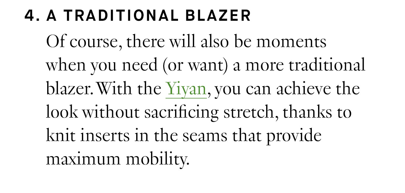 4. A Traditional Blazer Of course, there will also be moments when you need (or want) a more traditional blazer. With the Yiyan, you can achieve the look without sacrificing stretch, thanks to knit inserts in the seams that provide maximum mobility.