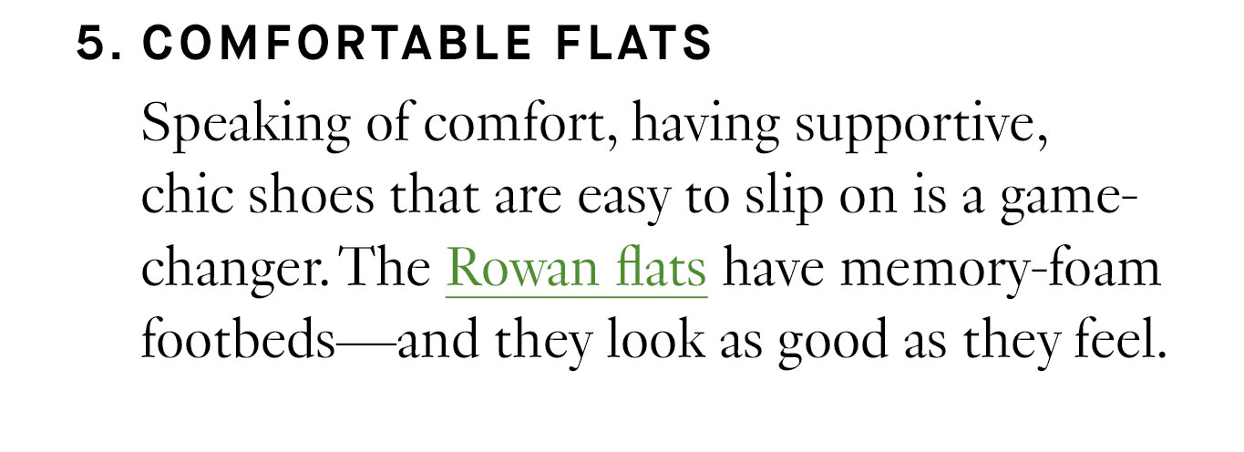 5. Comfortable Flats Speaking of comfort, having supportive, chic shoes that are easy to slip on is a game-changer. The Rowan flats have memory-foam footbeds—and they look as good as they feel.