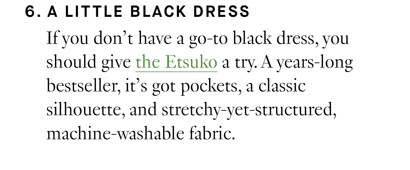 6. A Little Black Dress If you don’t have a go-to black dress, you should give the Etsuko a try. A years-long bestseller, it’s got pockets, a classic silhouette, and stretchy-yet-structured, machine-washable fabric.