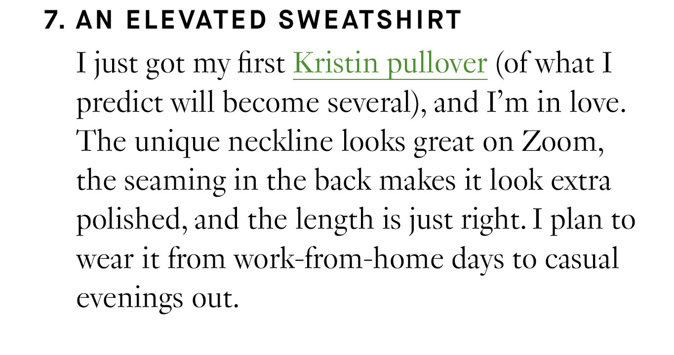 7. An Elevated Sweatshirt I just got my first Kristin pullover (of what I predict will become several), and I’m in love. The unique neckline looks great on Zoom, the seaming in the back makes it look extra polished, and the length is just right. I plan to wear it from work-from-home days to casual evenings out.