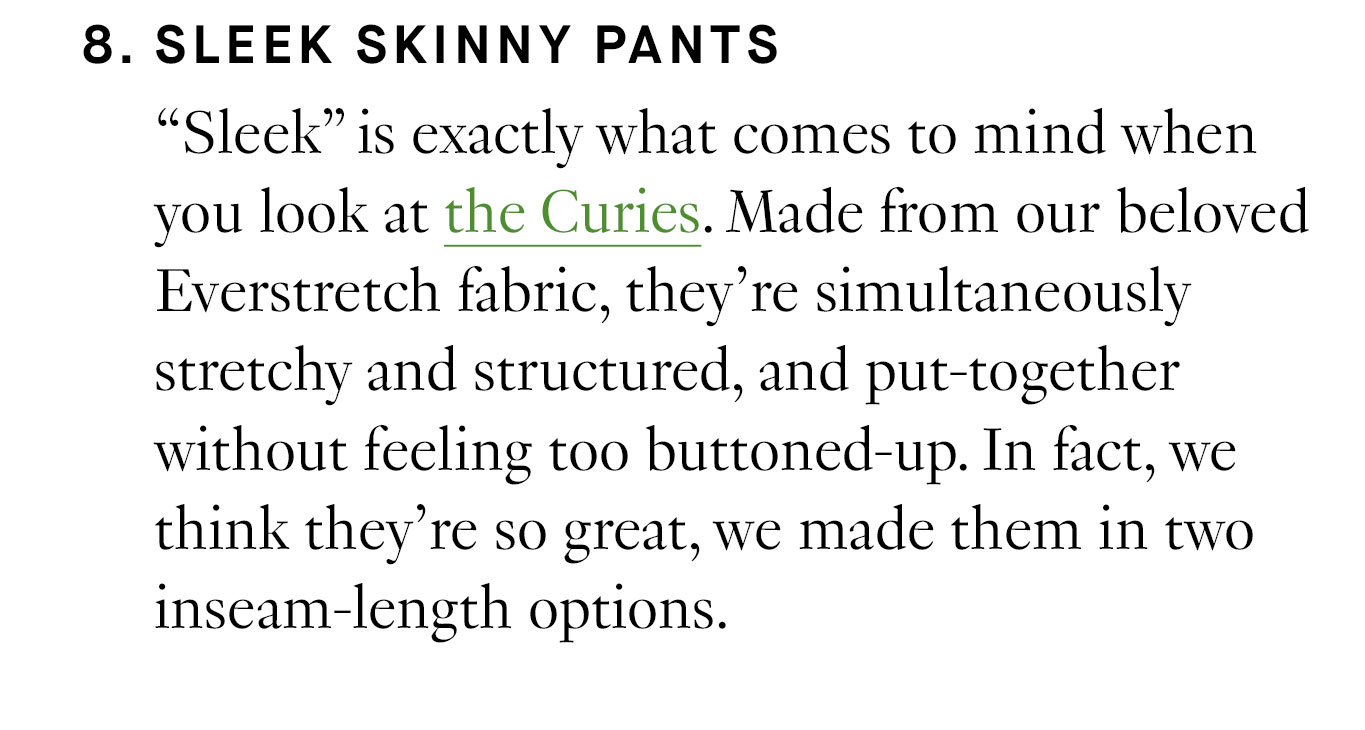  8. Sleek Skinny Pants “Sleek” is exactly what comes to mind when you look at the Curies. Made from our beloved Everstretch fabric, they’re simultaneously stretchy and structured, and put-together without feeling too buttoned-up. In fact, we think they’re so great, we made them in two inseam-length options.