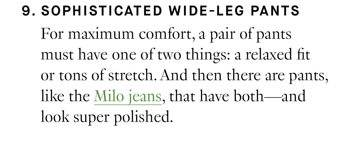 9. Sophisticated Wide-Leg Pants For maximum comfort, a pair of pants must have one of two things: a relaxed fit or tons of stretch. And then there are pants, like the Milo jeans, that have both—and look super polished. 