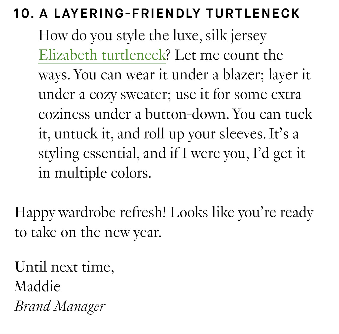 10. A Layering-Friendly Turtleneck How do you style the luxe, silk jersey Elizabeth turtleneck? Let me count the ways. You can wear it under a blazer; layer it under a cozy sweater; use it for some extra coziness under a button-down. You can tuck it, untuck it, and roll up your sleeves. It’s a styling essential, and if I were you, I’d get it in multiple colors. Happy wardrobe refresh! Looks like you’re ready to take on the new year. Until next time, Maddie Brand Manager