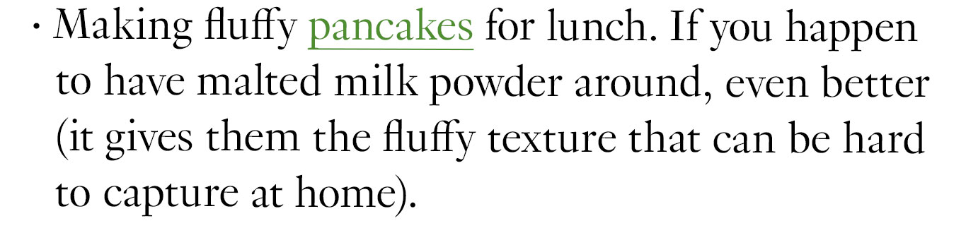 Making fluffy pancakes for lunch. If you happen to have malted milk powder around, even better (it gives them the fluffy texture that can be hard to capture at home). 