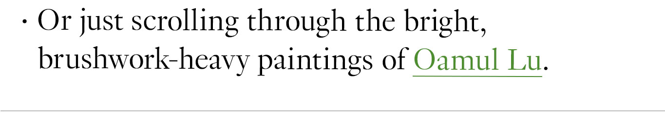 Or just scrolling through the bright, brushwork-heavy paintings of Oamul Lu. 