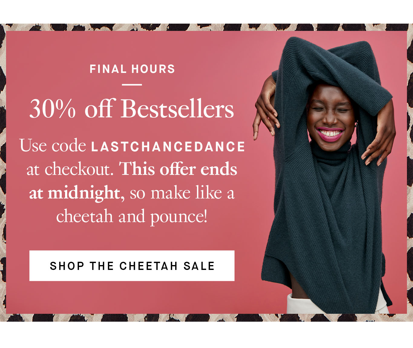 Final Hours: 30% off Bestsellers. Use code LASTCHANCEDANCE at checkout. This offer ends at midnight, so make like a cheetah and pounce! Shop the Cheetah Sale.
