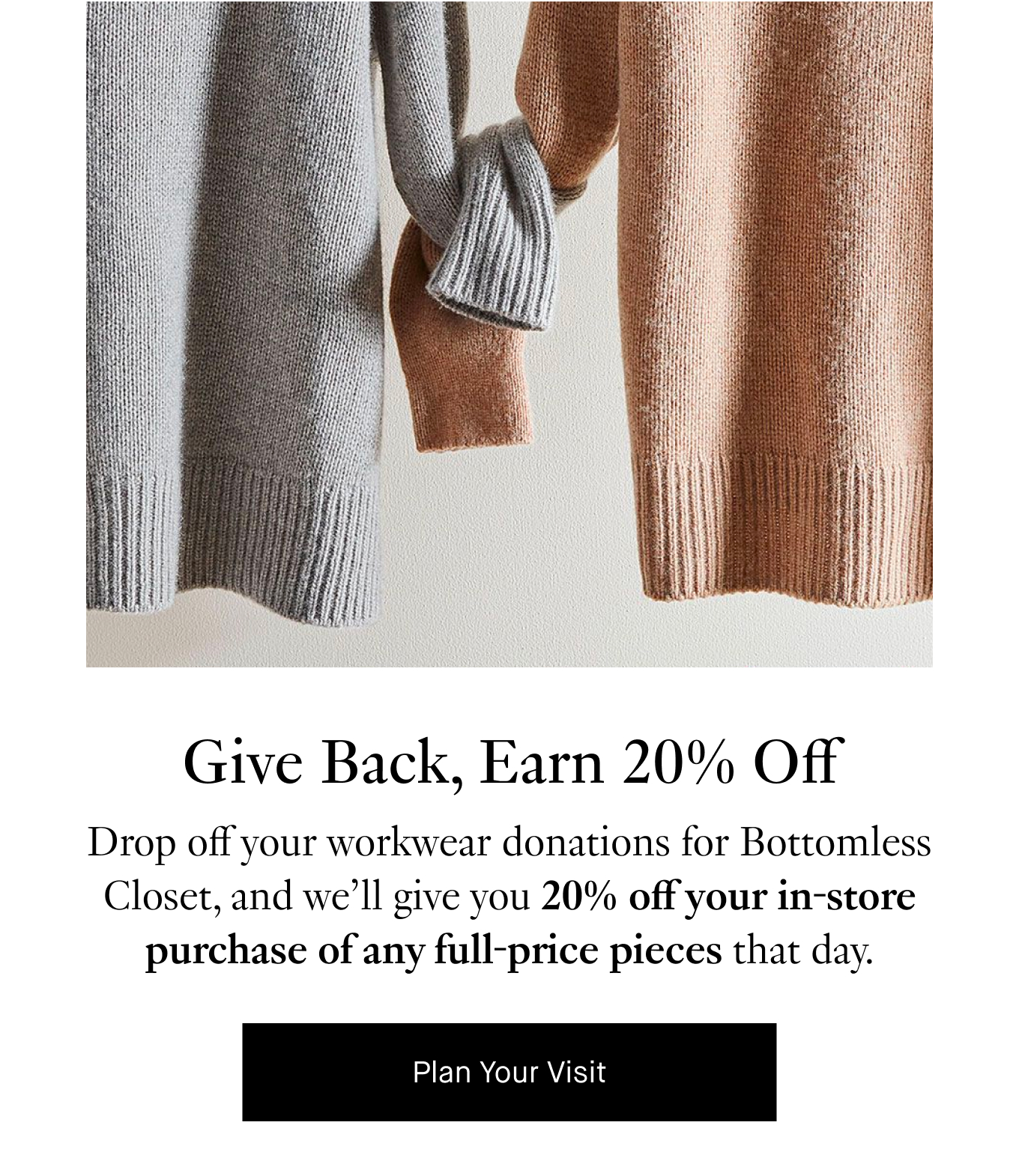 Give Back, Earn 20% Off. Drop off your workwear donations for Bottomless Closet, and we’ll give you 20% off your in-store purchase of any full-price pieces that day. Plan Your Visit.