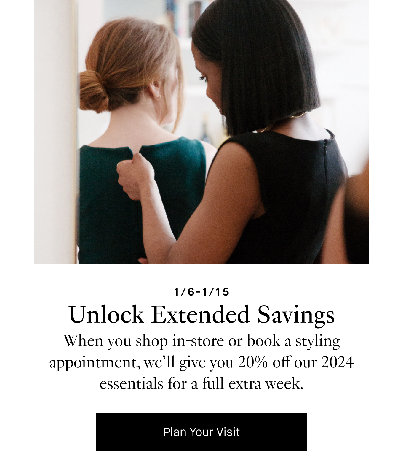 Unlock Extended Savings: When you shop in-store or book a styling appointment, we’ll give you 20% off our 2024 essentials for a full extra week. Plan Your Visit.