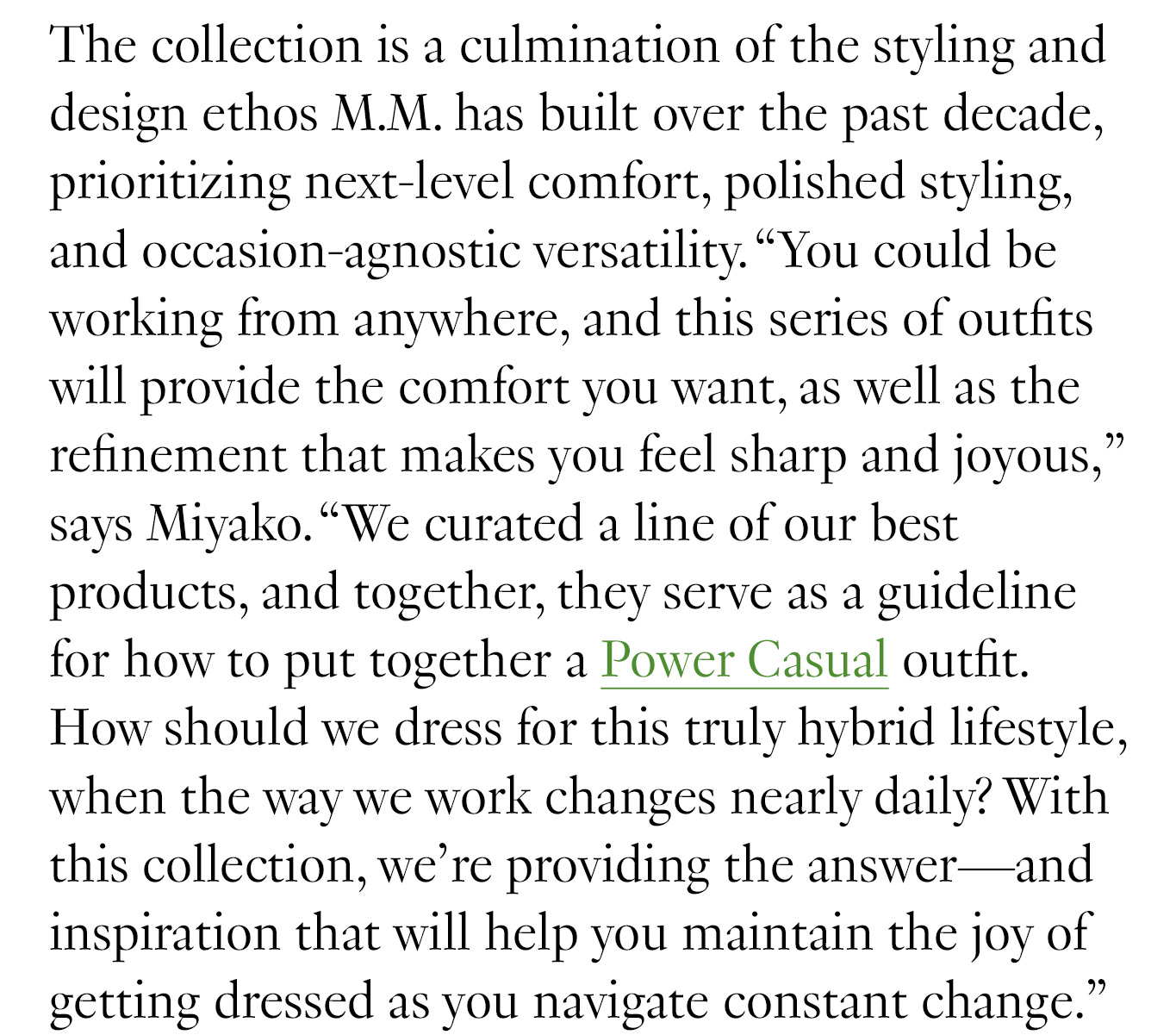 “We curated a line of our best products, and together, they serve as a guideline for how to put together a Power Casual outfit. How should we dress for this truly hybrid lifestyle, when the way we work changes nearly daily? With this collection, we’re providing the answer—and inspiration that will help you maintain the joy of getting dressed as you navigate constant change.”