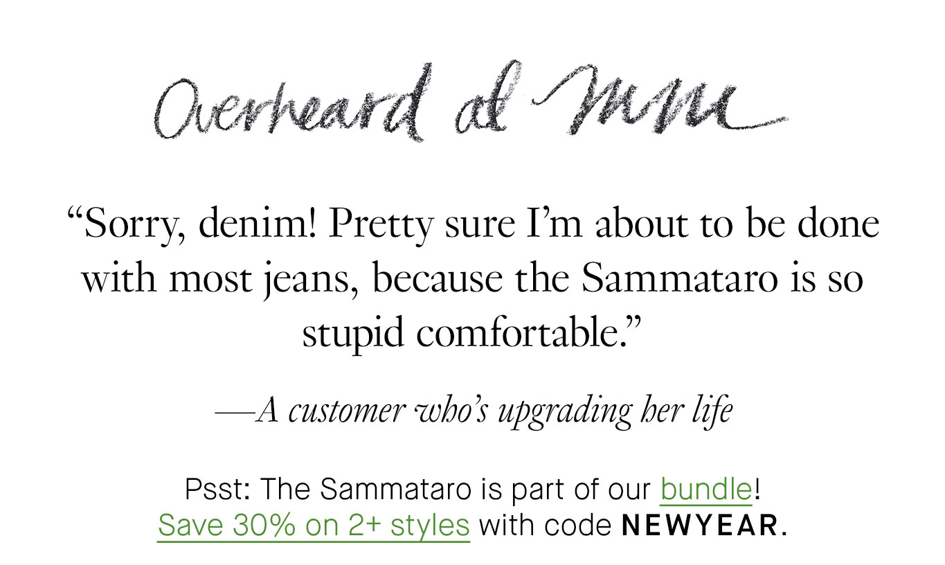 Overheard at M.M. “Sorry, denim! Pretty sure I'm about to be done with most jeans, because the Sammataro is so stupid comfortable.” —A customer who’s upgrading her life Psst: The Sammataro is part of our bundle! Save 30% on 2+ styles with code NEWYEAR.