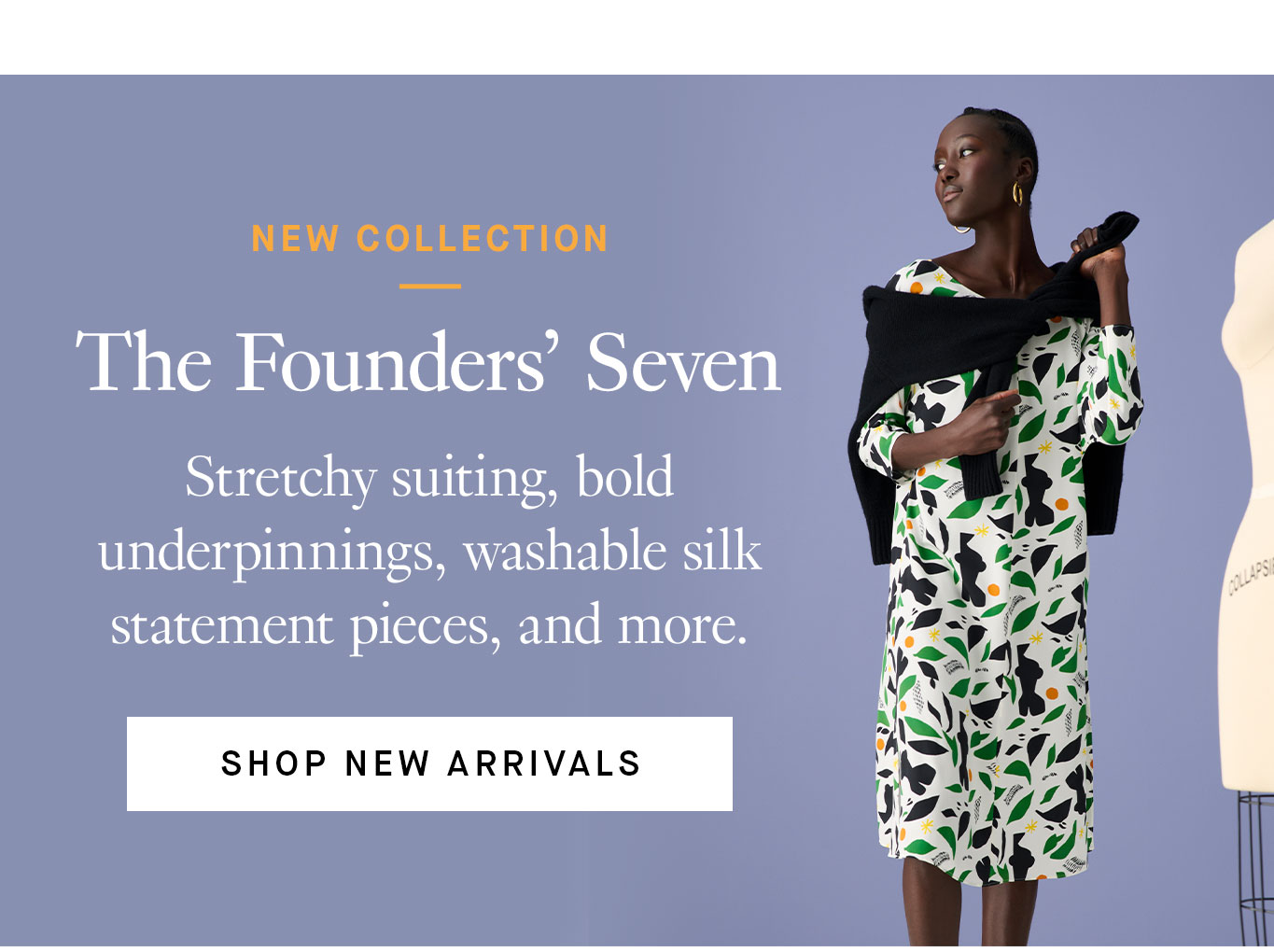 New Collection: The Founders’ Seven. Stretchy suiting, bold underpinnings, washable silk statement pieces, and more. Shop New Arrivals.