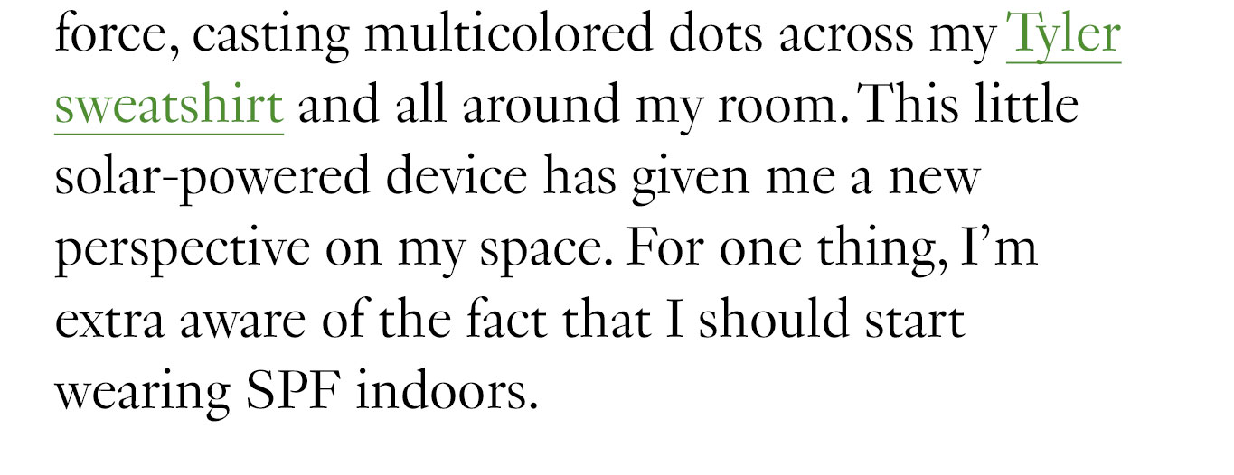 force, casting multicolored dots across my Tyler sweatshirt and all around my room. This little solar-powered device has given me a new perspective on my space. For one thing, I’m extra aware of the fact that I should start wearing SPF indoors.