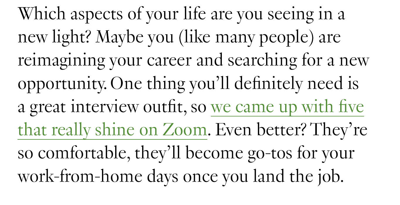 Which aspects of your life are you seeing in a new light? Maybe you (like many people) are reimagining your career and searching for a new opportunity. One thing you’ll definitely need is a great interview outfit, so we came up with five that really shine on Zoom. Even better? They’re so comfortable, they’ll become go-tos for your work-from-home days once you land the job.