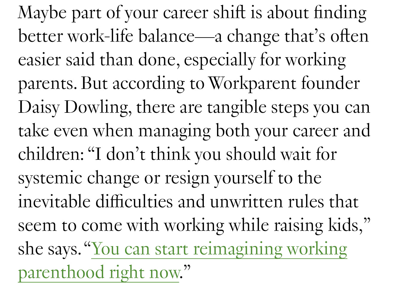 Maybe part of your career shift is about finding better work-life balance—a change that’s often easier said than done, especially for working parents. But according to Workparent founder Daisy Dowling, there are tangible steps you can take even when managing both your career and children: “I don’t think you should wait for systemic change or resign yourself to the inevitable difficulties and unwritten rules that seem to come with working while raising kids,” she says. “You can start reimagining working parenthood right now.”