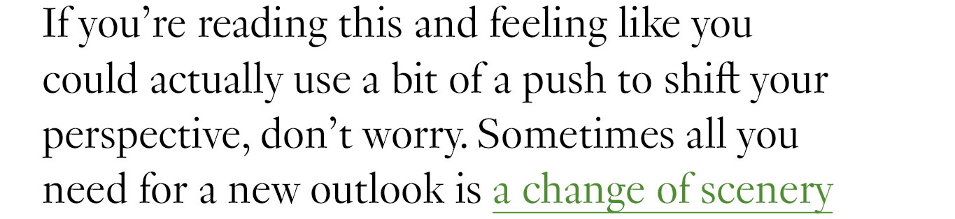 If you’re reading this and feeling like you could actually use a bit of a push to shift your perspective, don’t worry. Sometimes all you need for a new outlook is a change of scenery