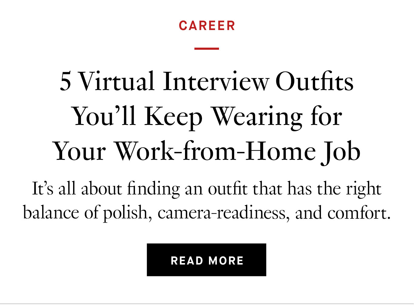 5 Virtual Interview Outfits You'll Keep Wearing for Your Work-from-Home Job It’s all about finding an outfit that has the right balance of polish, camera-readiness, and comfort.