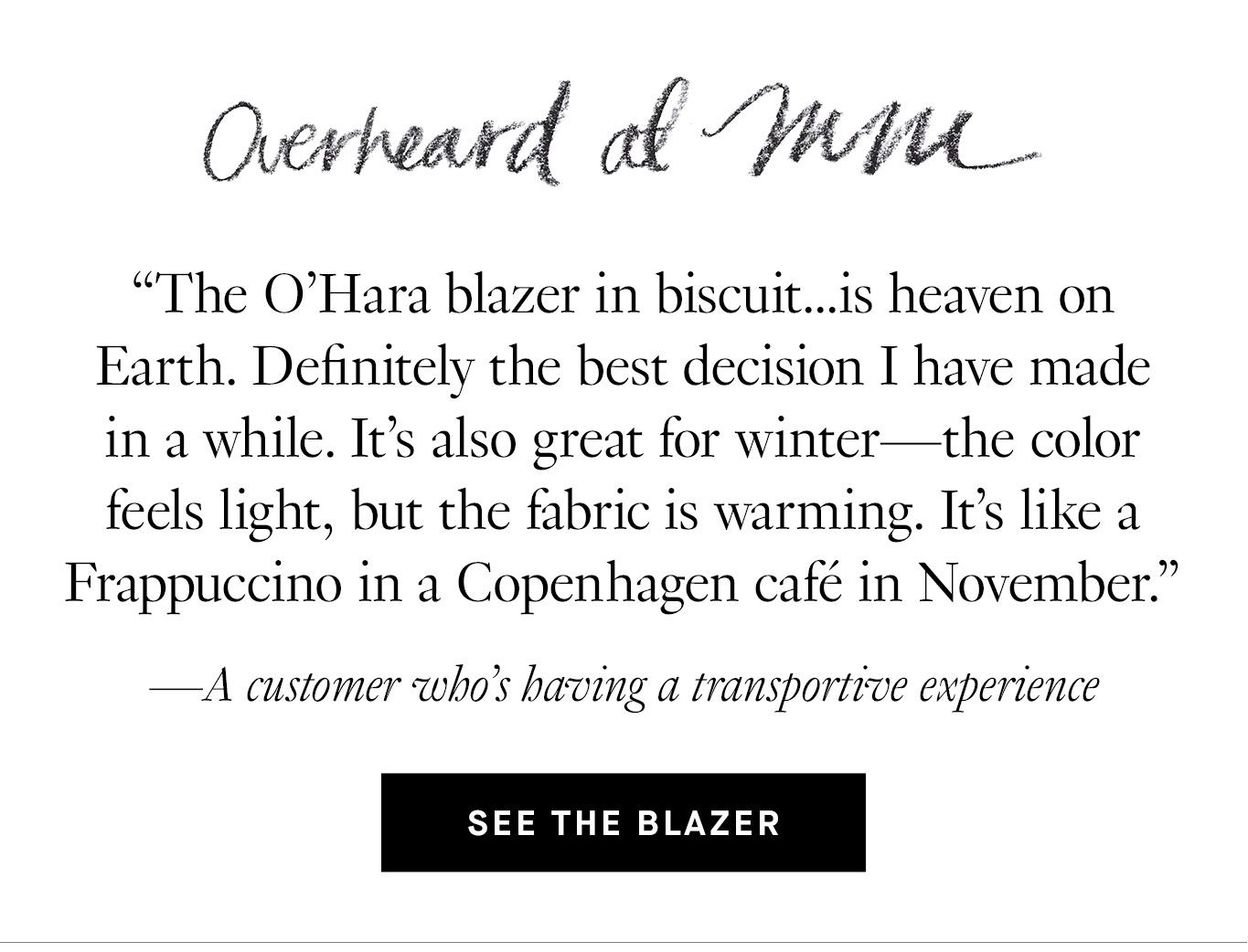 Overheard at M.M. “The O’Hara blazer in biscuit...is heaven on Earth. Definitely the best decision I have made in a while. It’s also great for winter—the color feels light, but the fabric is warming. It's like a Frappuccino in a Copenhagen café in November.” —A customer who’s having a transportive experience.