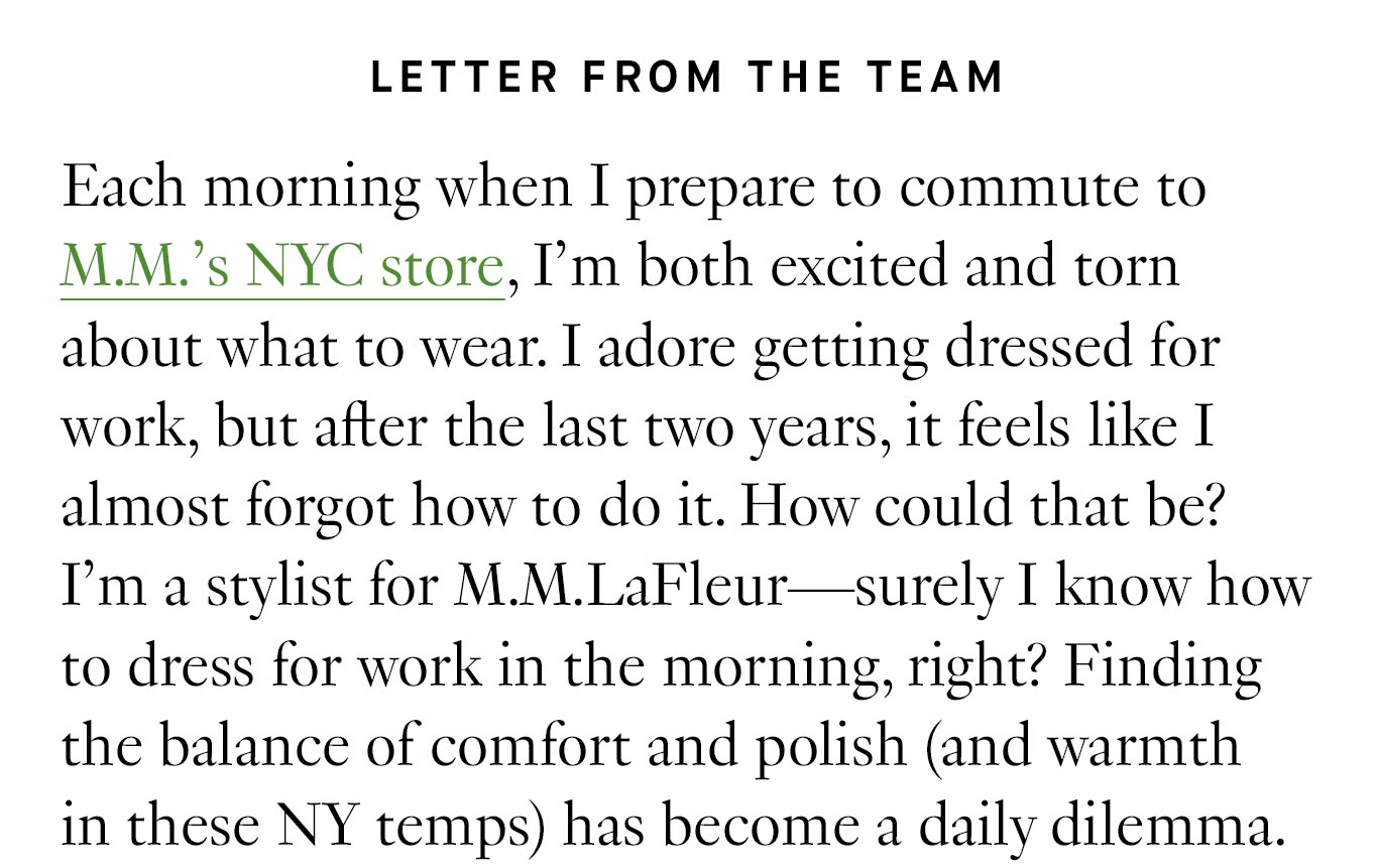 Letter from the team: Each morning when I prepare to commute to M.M.’s NYC store, I’m both excited and torn about what to wear. I adore getting dressed for work, but after the last two years, it feels like I almost forgot how to do it. How could that be? I’m a stylist for M.M.LaFleur—surely I know how to dress for work in the morning, right? Finding the balance of comfort and polish (and warmth in these NY temps) has become a daily dilemma.