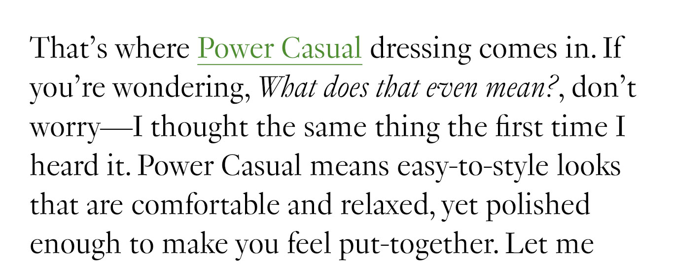 That’s where Power Casual dressing comes in. If you’re wondering, What does that even mean?, don’t worry—I thought the same thing the first time I heard it. Power Casual means easy-to-style looks that are comfortable and relaxed, yet polished enough to make you feel put-together.