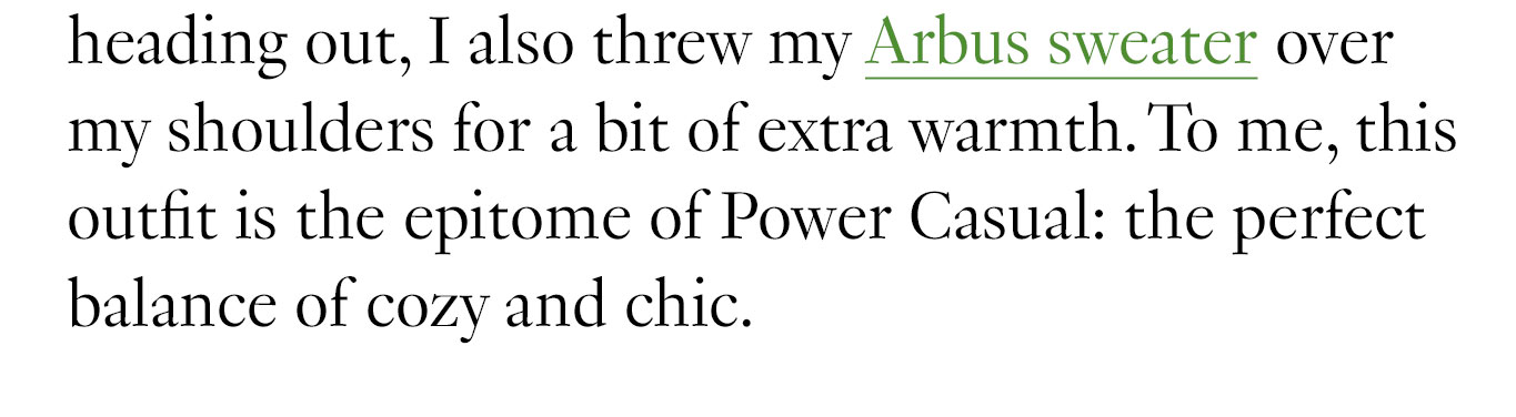 Before heading out, I also threw my Arbus sweater over my shoulders for a bit of extra warmth. To me, this outfit is the epitome of Power Casual: the perfect balance of cozy and chic. 