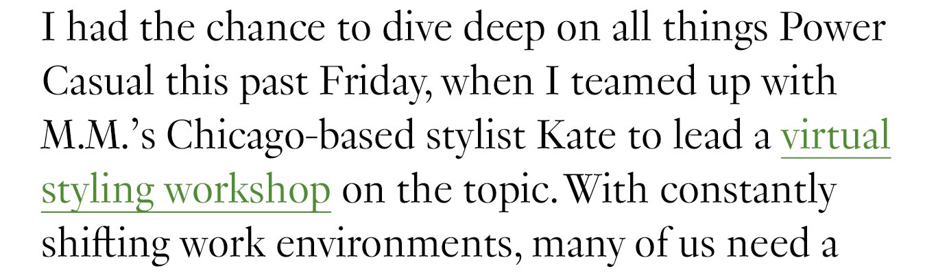 I had the chance to dive deep on all things Power Casual this past Friday, when I teamed up with M.M.’s Chicago-based stylist Kate to lead a virtual styling workshop on the topic. With constantly shifting work environments, many of us need a wardrobe that can adapt. 