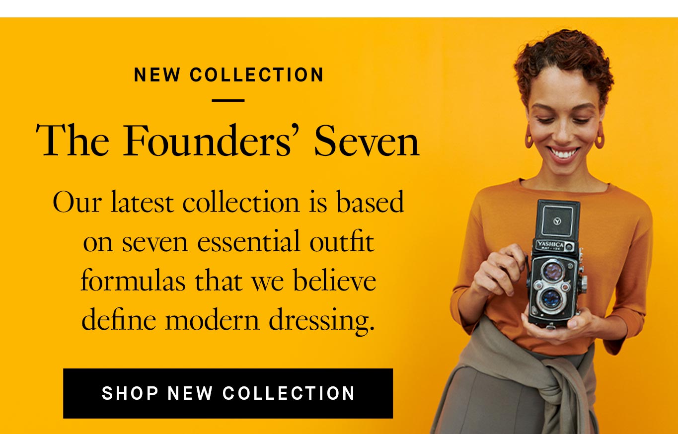 The Founders’ Seven. Our latest collection is based on seven essential outfit formulas that we believe define modern dressing. Shop New Collection.
