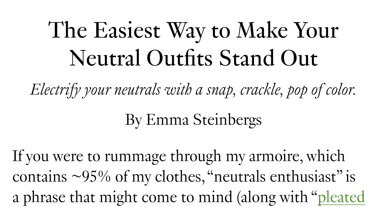 The Easiest Way to Make Your Neutral Outfits Stand Out Electrify your neutrals with a snap, crackle, pop of color. If you were to rummage through my armoire, which contains ~95% of my clothes, “neutrals enthusiast” is a phrase that might come to mind (along with “pleated 