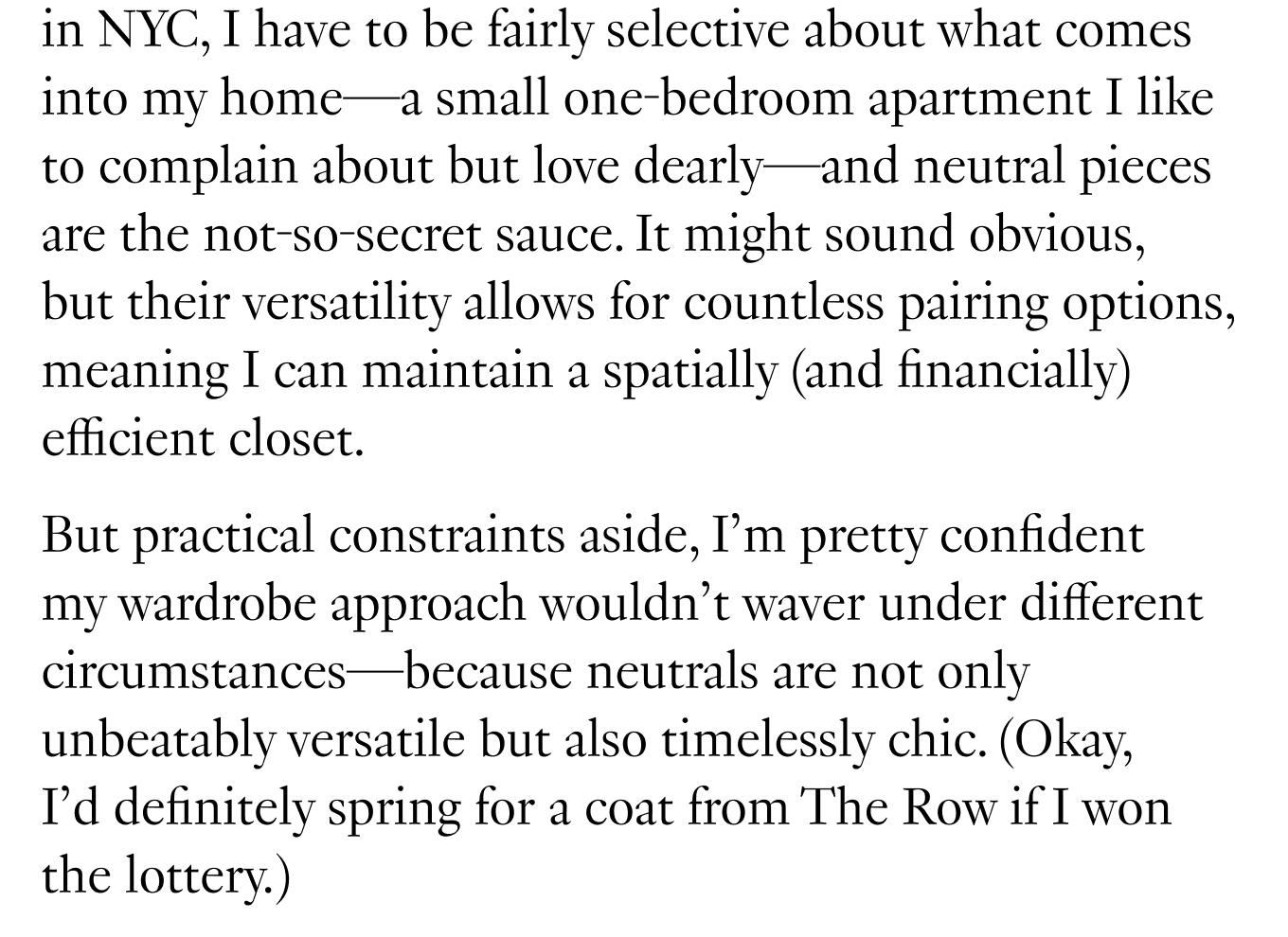 Living in NYC, I have to be fairly selective about what comes into my home—a small one-bedroom apartment I like to complain about but love dearly—and neutral pieces are the not-so-secret sauce. It might sound obvious, but their versatility allows for countless pairing options, meaning I can maintain a spatially (and financially) efficient closet. But practical constraints aside, I’m pretty confident my wardrobe approach wouldn’t waver under different circumstances—because neutrals are not only unbeatably versatile but also timelessly chic. (Okay, I’d definitely spring for a coat from The Row if I won the lottery.)