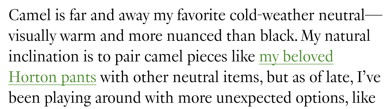 Camel is far and away my favorite cold-weather neutral—visually warm and more nuanced than black. My natural inclination is to pair camel pieces like my beloved Horton pants with other neutral items, but as of late, I’ve been playing around with more unexpected options, 