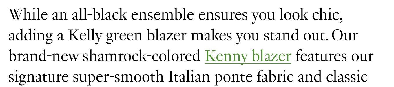 While an all-black ensemble ensures you look chic, adding a Kelly green blazer makes you stand out. Our brand-new shamrock-colored Kenny blazer features our signature super-smooth Italian ponte fabric and classic lapels