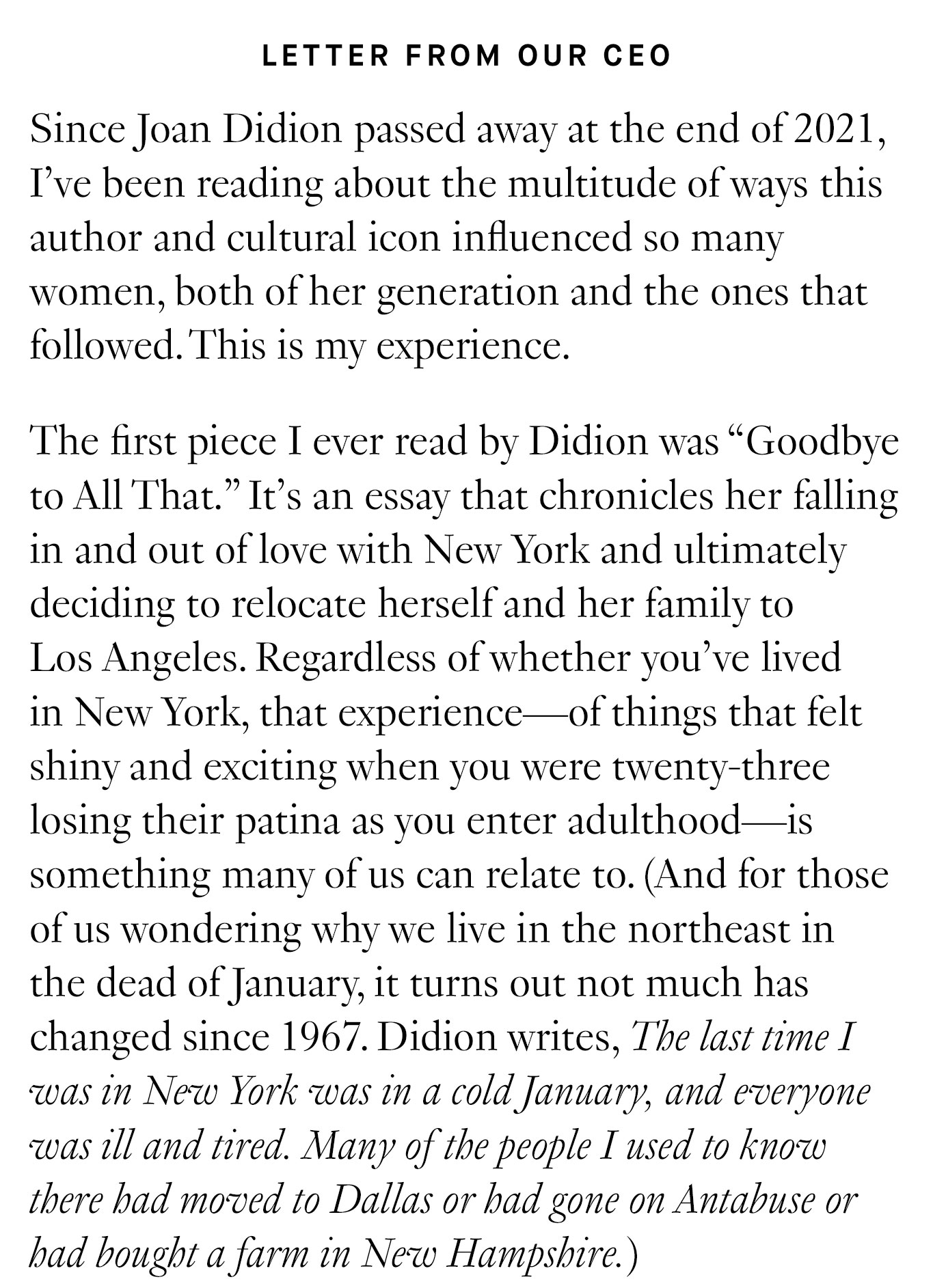 Letter from our CEO: Since Joan Didion passed away at the end of 2021, I’ve been reading about the multitude of ways this author and cultural icon influenced so many women, both of her generation and the ones that followed. This is my experience. The first piece I ever read by Didion was “Goodbye to All That.” It’s an essay that chronicles her falling in and out of love with New York and ultimately deciding to relocate herself and her family to Los Angeles. Regardless of whether you’ve lived in New York, that experience—of things that felt shiny and exciting when you were twenty-three losing their patina as you enter adulthood—is something many of us can relate to.