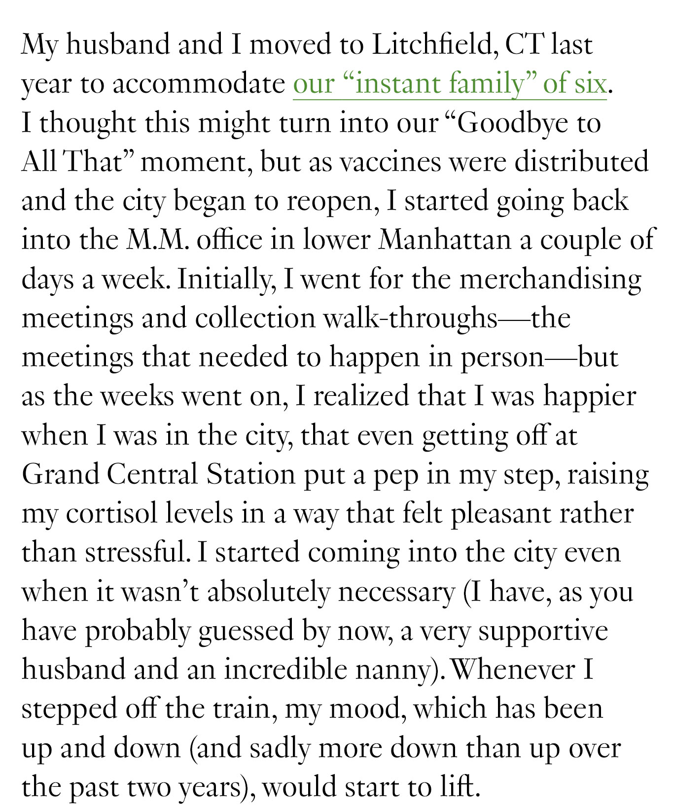 My husband and I moved to Litchfield, CT last year to accommodate our “instant family” of six. I thought this might turn into our “Goodbye to All That” moment, but as vaccines were distributed and the city began to reopen, I started going back into the M.M. office in lower Manhattan a couple of days a week. Initially, I went for the merchandising meetings and collection walk-throughs—the meetings that needed to happen in person—but as the weeks went on, I realized that I was happier when I was in the city, that even getting off at Grand Central Station put a pep in my step, raising my cortisol levels in a way that felt pleasant rather than stressful.