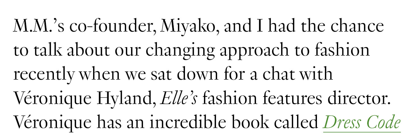 M.M.’s co-founder, Miyako, and I had the chance to talk about our changing approach to fashion recently when we sat down for a chat with Véronique Hyland, Elle’s fashion features director. Véronique has an incredible book called Dress Code debuting in March