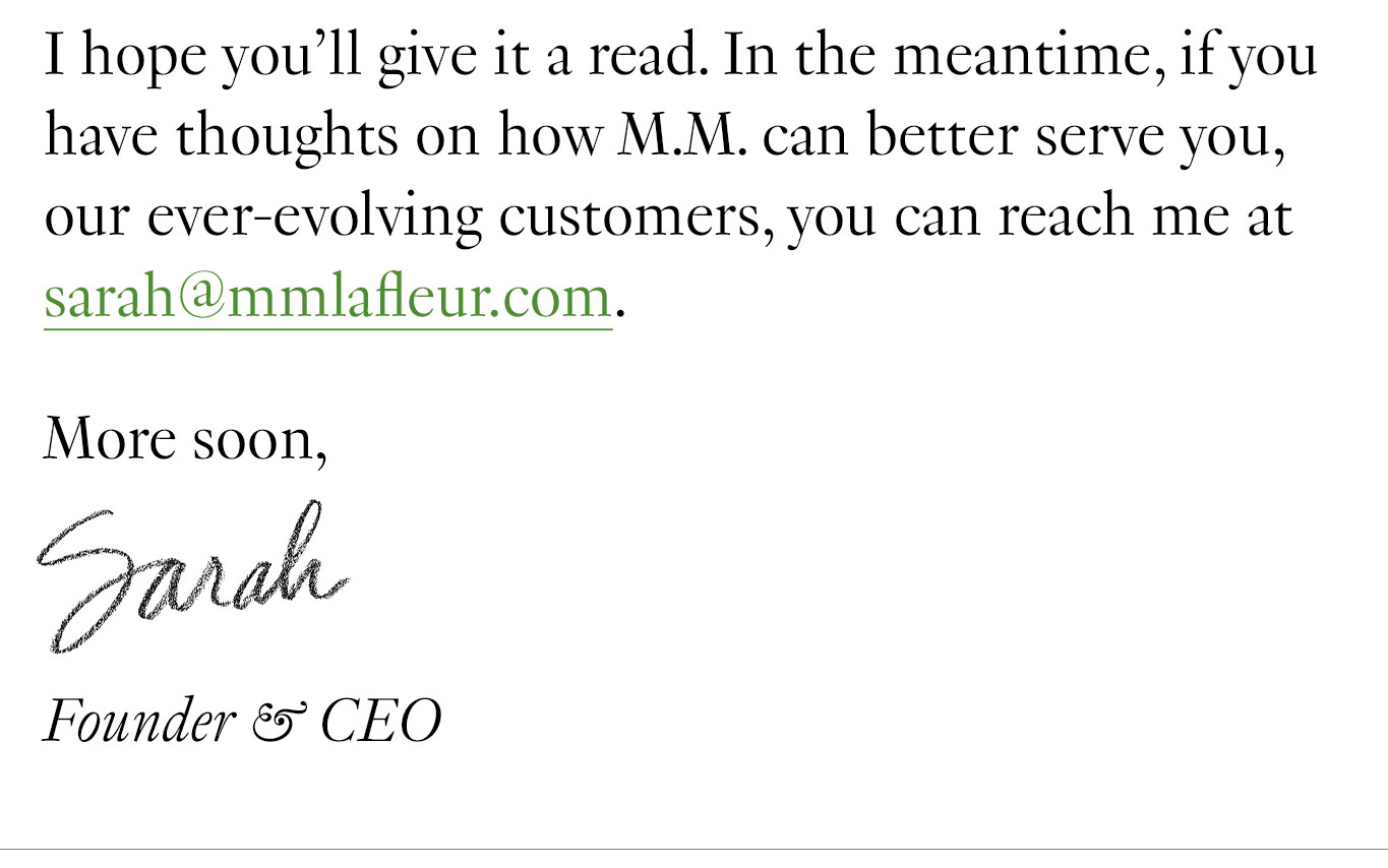 I hope you’ll give it a read. In the meantime, if you have thoughts on how M.M. can better serve you, our ever-evolving customers, you can reach me at sarah@mmlafleur.com. More soon, Sarah Founder & CEO
