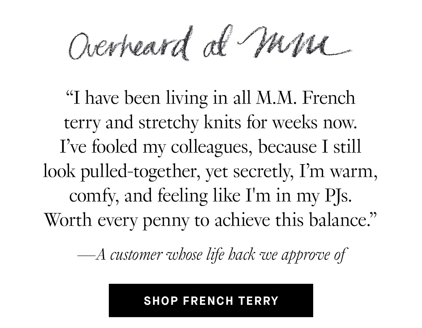 Overheard at M.M. “I have been living in all M.M. French terry and stretchy knits for weeks now. I've fooled my colleagues, because I still look pulled-together, yet secretly, I’m warm, comfy, and feeling like I'm in my PJs. Worth every penny to achieve this balance.” —A customer whose life hack we approve of. Shop French Terry.