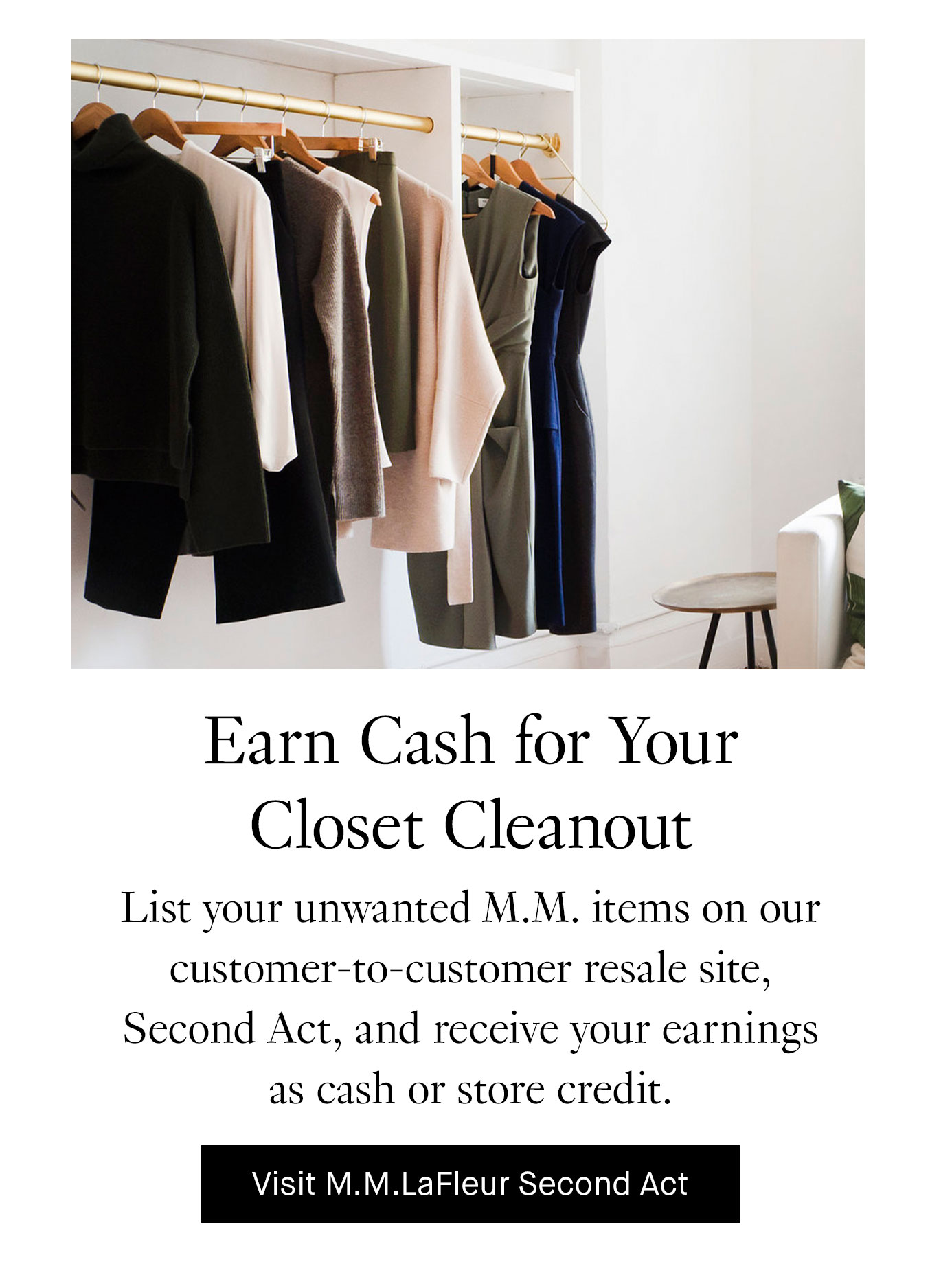 Earn Cash for Your Closet Cleanout. List your unwanted M.M. items on our customer-to-customer resale site, Second Act, and receive your earnings as cash or store credit. Visit M.M.LaFleur Second Act.