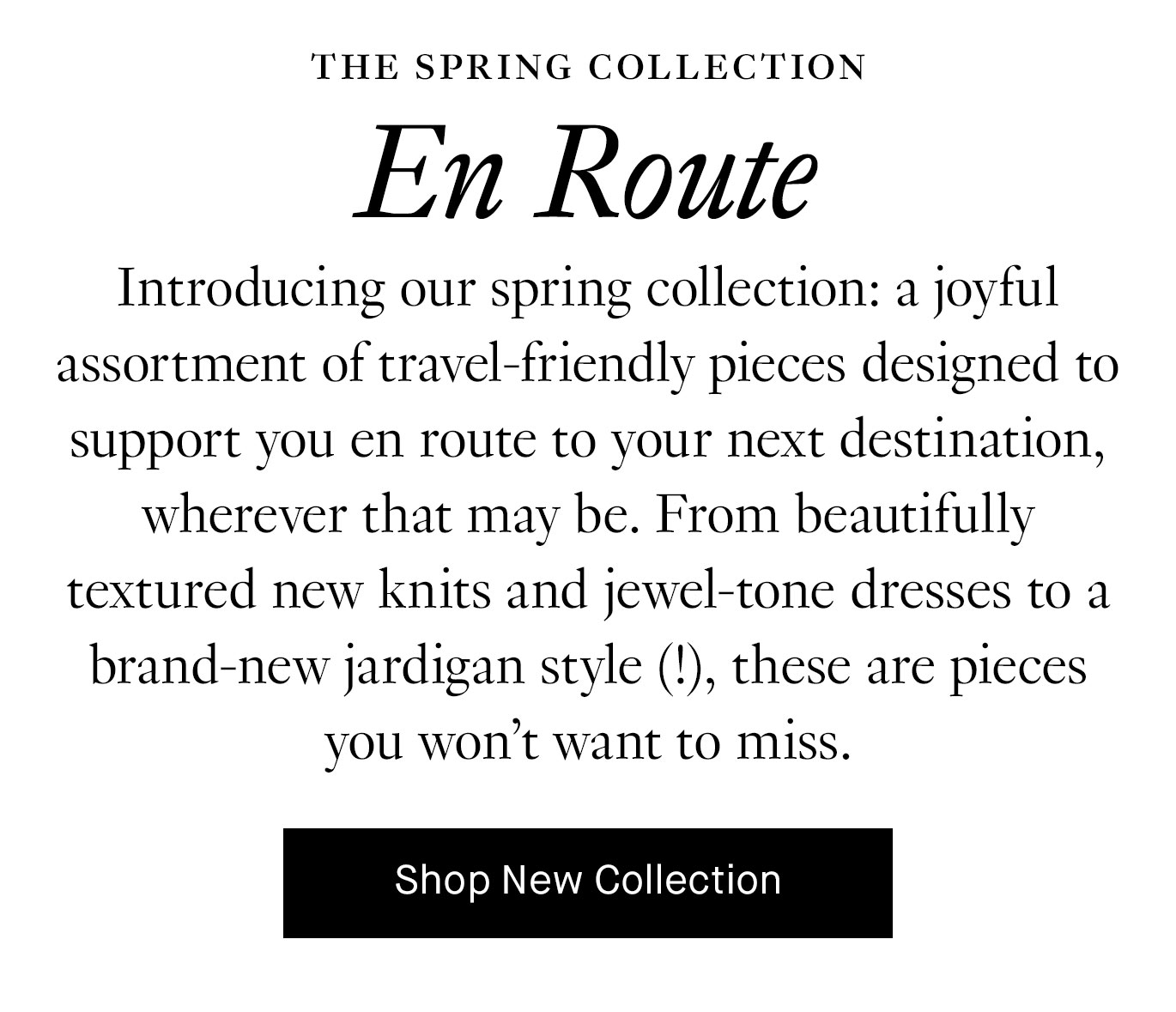 Introducing our spring collection: a joyful assortment of travel-friendly pieces designed to support you en route to your next destination, wherever that may be. From beautifully textured new knits and jewel-tone dresses to a brand-new jardigan style (!), these are pieces you won’t want to miss.