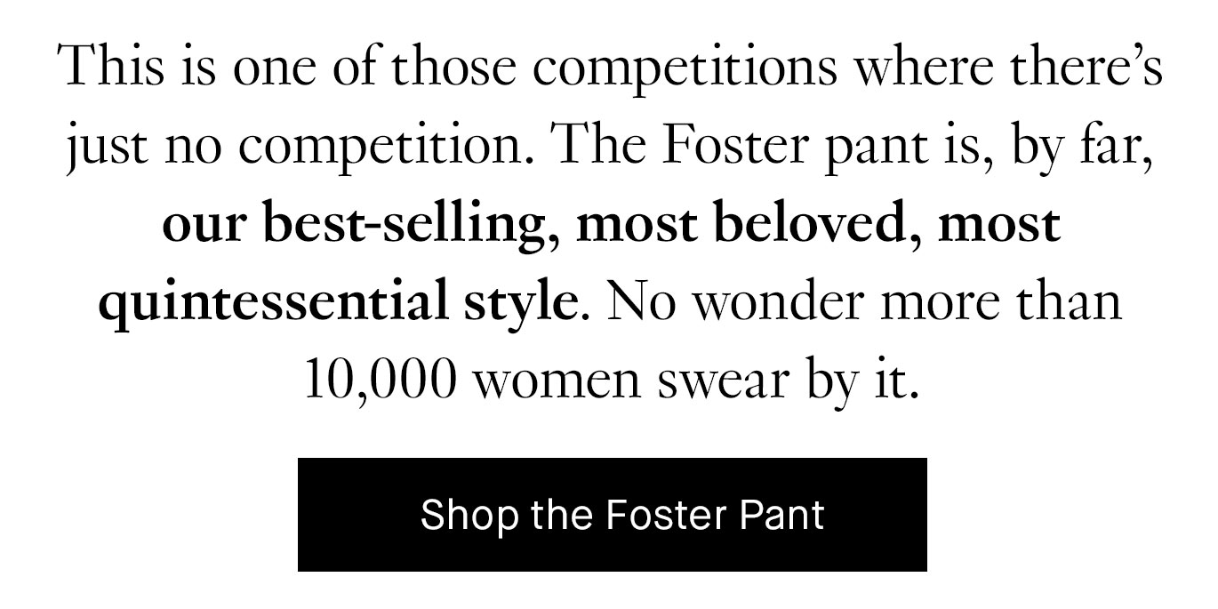 This is one of those competitions where there’s just no competition. The Foster pant is, by far, our best-selling, most beloved, most quintessential style. No wonder more than 10,000 women swear by it. Shop the Foster Pant.