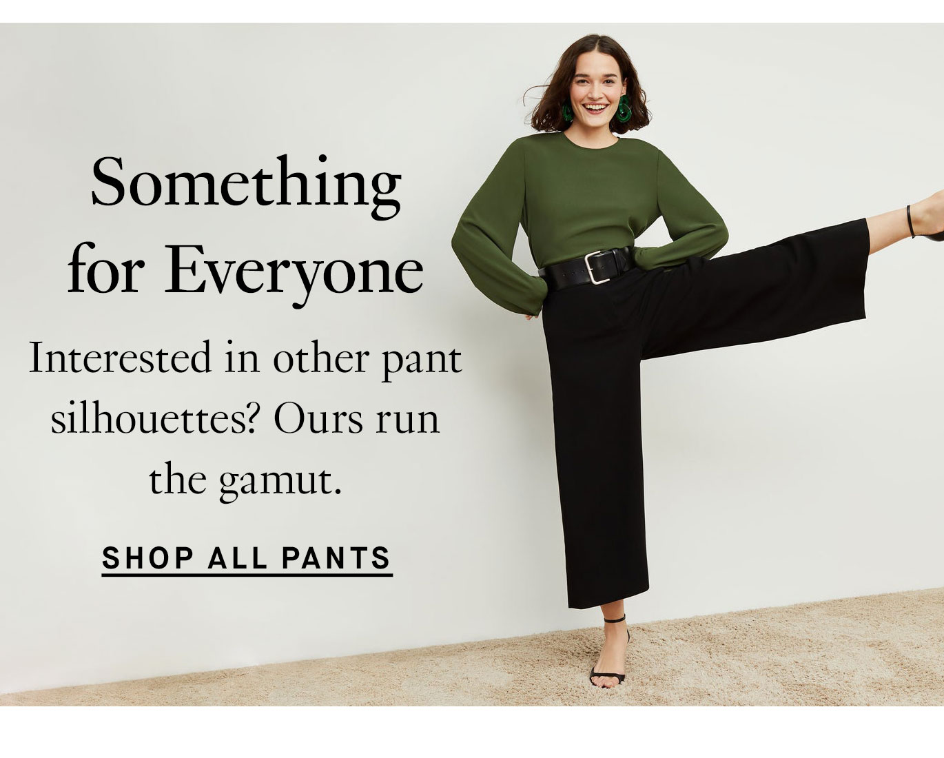 Something for Everyone. Interested in other pant silhouettes? Ours run the gamut. Shop All Pants.