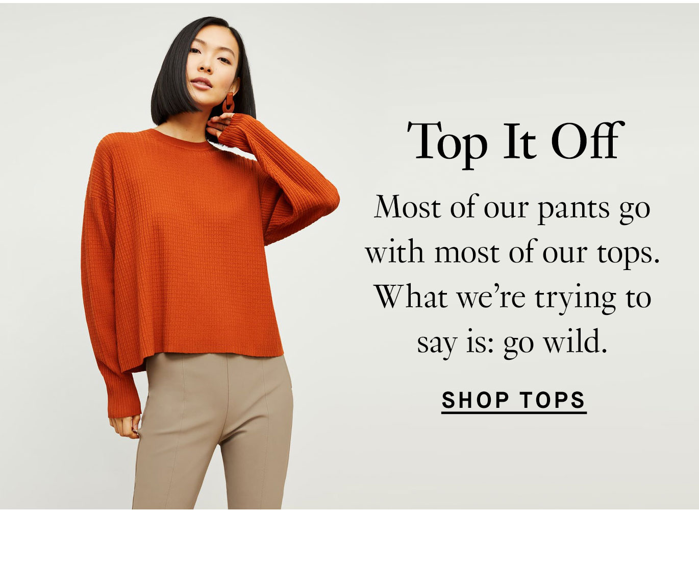 Top It Off. Most of our pants go with most of our tops. What we’re trying to say is: go wild. Shop Tops.