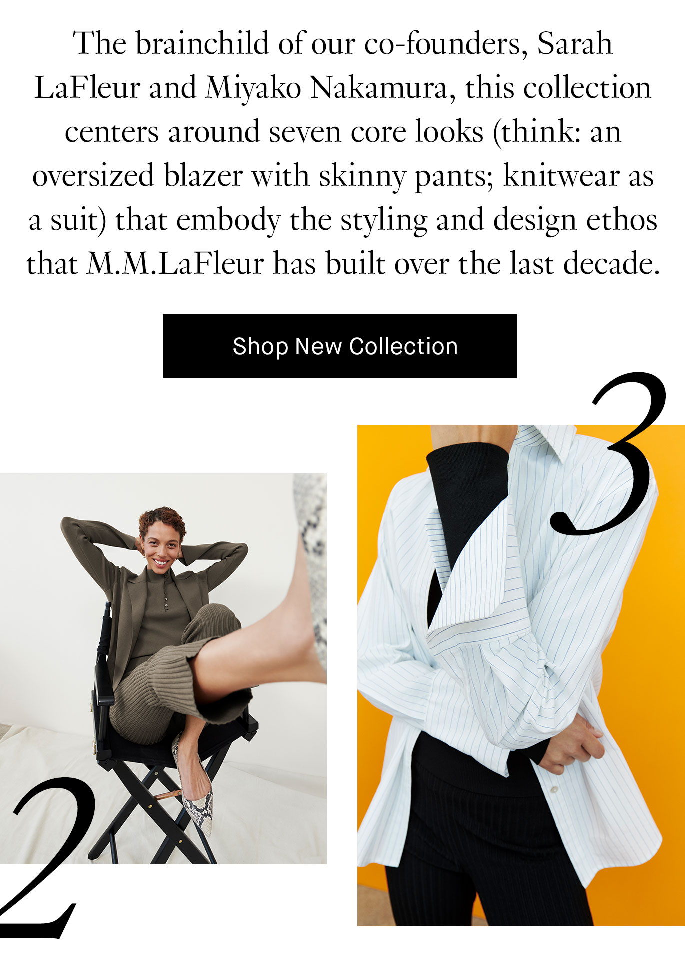 The brainchild of our co-founders, Sarah LaFleur and Miyako Nakamura, this collection centers around seven core looks (think: an oversized blazer with skinny pants; knitwear as a suit) that embody the styling and design ethos that M.M.LaFleur has built over the last decade.