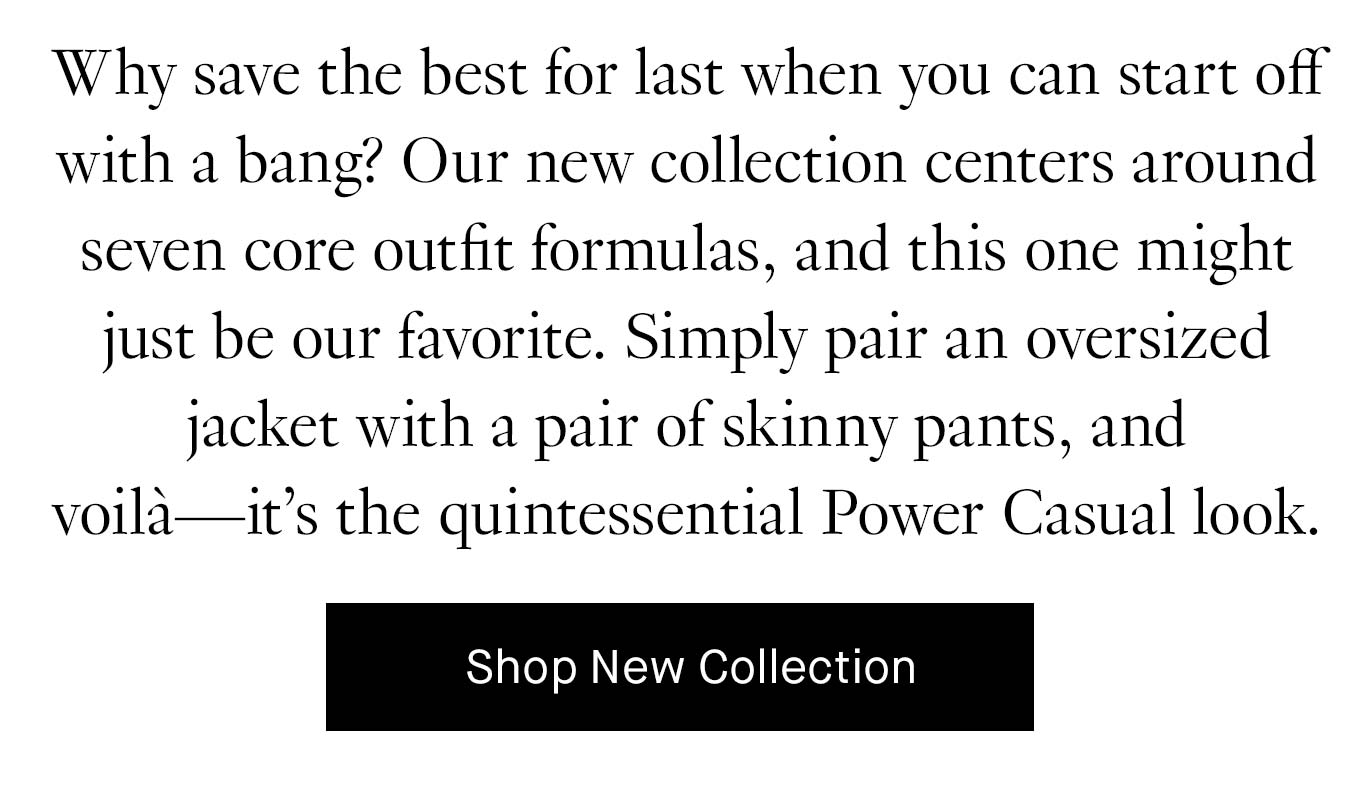 Why save the best for last when you can start off with a bang? Our new collection centers around seven core outfit formulas, and this one might just be our favorite. Simply pair an oversized blazer with a pair of skinny pants, and voilà—it’s the quintessential Power Casual look. Shop New Collection.