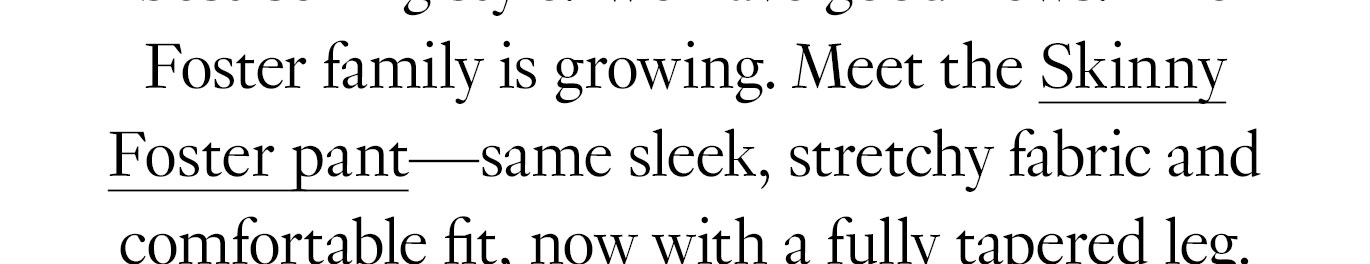 And we have good news for its tens of thousands of fans: The Foster family is growing. Meet the Skinny Foster pant—same stretchy-yet-structured fabric and sleek, comfortable fit, now with a fully tapered leg.