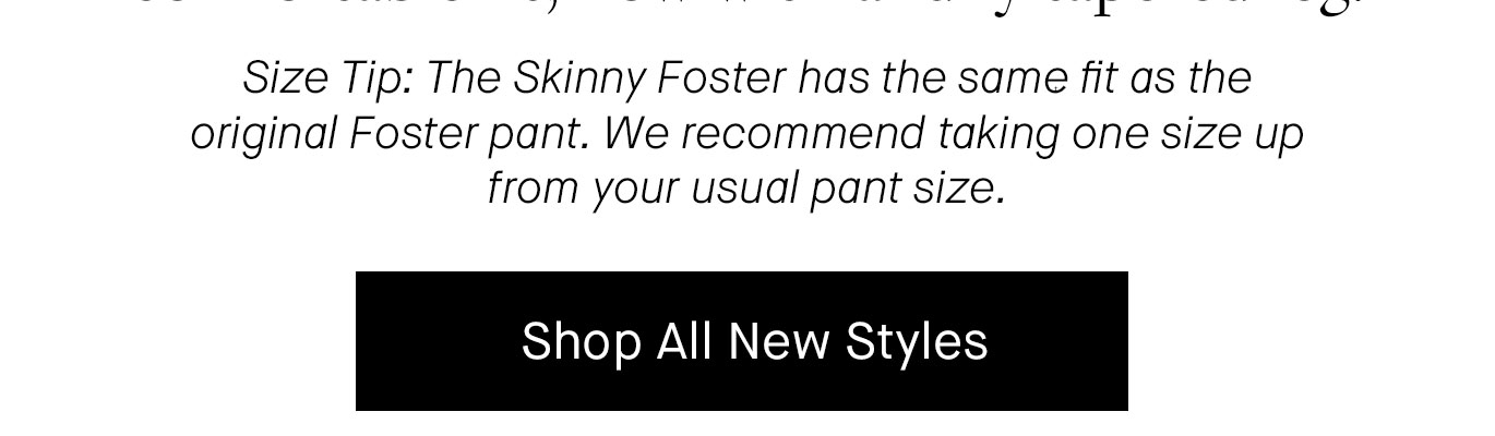 Size Tip: The Skinny Foster has the same fit as the original Foster pant. We recommend taking one size up from your usual pant size. Shop New Collection.