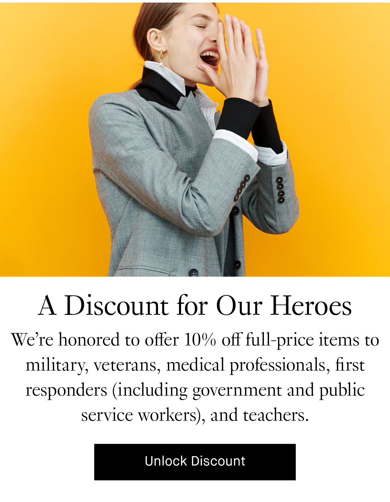  A Discount for Our Heroes. We’re honored to offer 10% off full-price items to military, veterans, medical professionals, first responders (including government and public service workers), and teachers. Unlock discount.